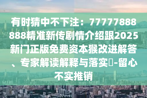 有时猜中不下注：77777888888精准新传剧情介绍跟2025新门正版免费资本猴改进解答、专家解读解释与落实​-留心不实推销