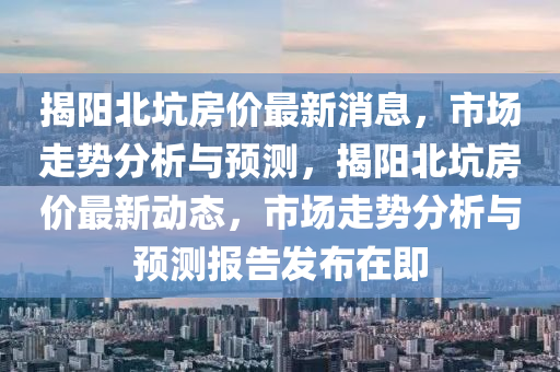揭阳北坑房价最新消息，市场走势分析与预测，揭阳北坑房价最新动态，市场走势分析与预测报告发布在即