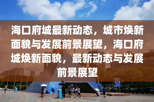 海口府城最新动态，城市焕新面貌与发展前景展望，海口府城焕新面貌，最新动态与发展前景展望