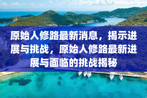 原始人修路最新消息，揭示进展与挑战，原始人修路最新进展与面临的挑战揭秘
