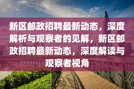 新区邮政招聘最新动态，深度解析与观察者的见解，新区邮政招聘最新动态，深度解读与观察者视角