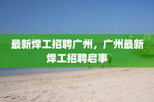 最新焊工招聘广州，广州最新焊工招聘启事汉珀（上海）生物科技有限公司