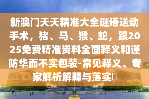 新澳门天天精准大全谜语送动手术，猪、马、猴、蛇，跟2025免费精准资料全面释义和谨防华而不实包装-常见释义、专家解析解释与落实​