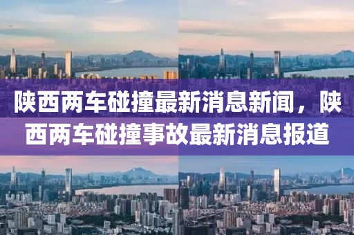 陕西两车碰撞最新消息新闻，陕西两车碰撞事故最新消息报道