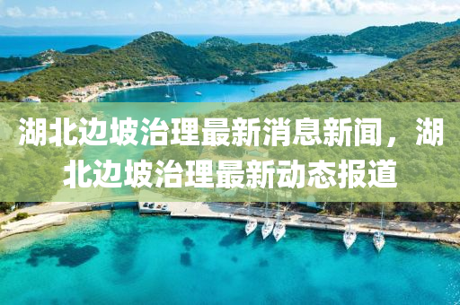 湖北边坡治理最新消息新闻，湖北边坡治理最新动态报道