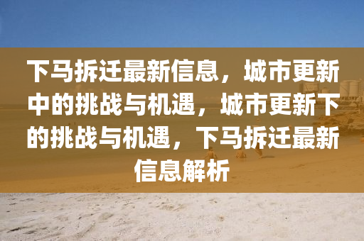 下马拆迁最新信息，城市更新中的挑战与机遇，城市更新下的挑战与机遇，下马拆迁最新信息解析