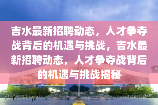 吉水最新招聘动态，人才争夺战背后的机遇与挑战，吉水最新招聘动态，人才争夺战背后的机遇与挑战揭秘