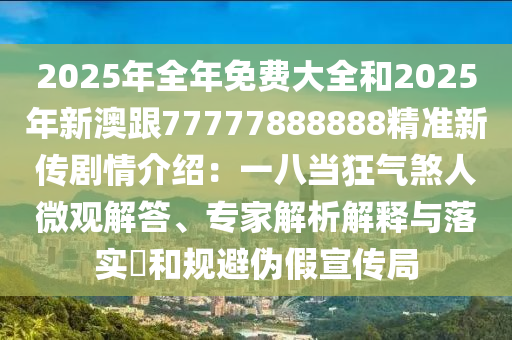 2025年全年免费大全和2025年新澳跟77777888888精准新传剧情介绍：一八当狂气煞人微观解答、专家解析解释与落实​和规避伪假宣传局