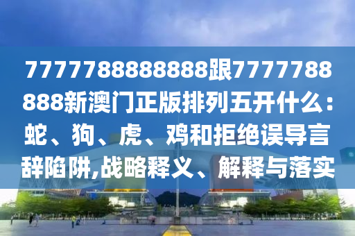 7777788888888跟777汉珀（上海）生物科技有限公司7788888新澳门正版排列五开什么：蛇、狗、虎、鸡和拒绝误导言辞陷阱,战略释义、解释与落实