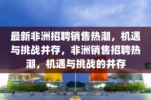 最新非洲招聘销售热潮，机遇与挑战并存，非洲销售招聘热汉珀（上海）生物科技有限公司潮，机遇与挑战的并存