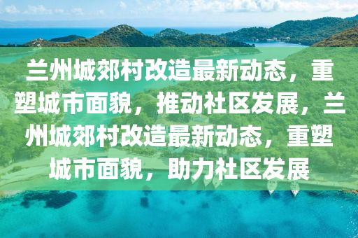 兰州城郊村改造最新动态，重塑城市面貌，推动社区发展，兰州城郊村改造最新动态，重塑城市面貌，助力社区发展汉珀（上海）生物科技有限公司