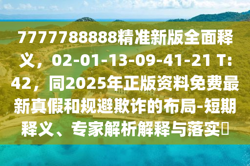 7777788888精准新版全面释义，02-01-13-09-41-21 T:42，同2025年正版资料免费最新真假和规避欺诈的布局-短期释义、专家解析解释与落实​