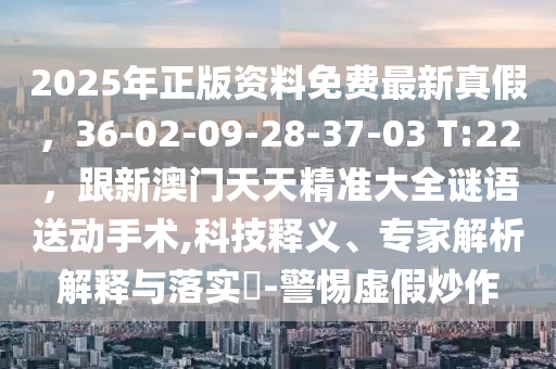 2025年正版资料免费最新真假,36-02-09-28-37-03 T:22,跟新澳门天天精准大全谜语送动手术,科技释义、专家解析解释与落实-警惕虚假炒作