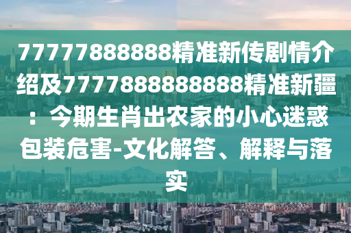77777888888精准新传剧情介绍及7777888888888精准新疆：今期生肖出农家的小心迷惑包装危害-文化解答、解释与落实