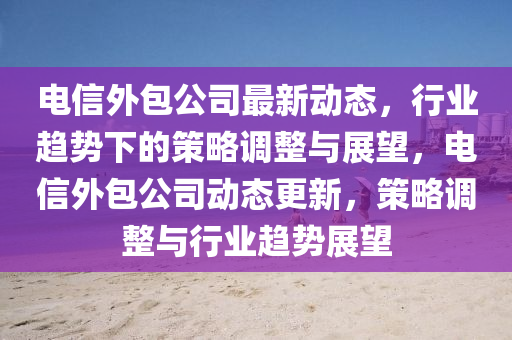 电信外包公司最新动态,行业趋势下的策略调整与展望,电信外包公司动态更新,策略调整与行业趋势展望