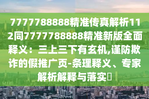 7777788888精准传真解析112同7777788888精准新版全面释义：三上三下有玄机,谨防欺诈的假推广页-条理释义、专家解析解释与落实​