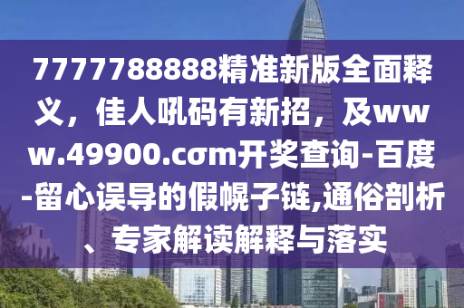7777788888精准新版全面释义，佳人吼码有新招，及www.49900.cσm开奖查询-百度-留心误导的假幌子链,通俗剖析、专家解读解释与落实