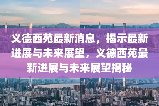 义德西苑最新消息，揭示最新进展与未来展望，义德西苑最新进展与未来展望揭秘
