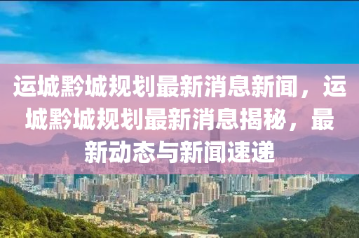 运城黔城规划最新消息新闻，运城黔城规划最新消息揭秘，最新动态与新闻速递