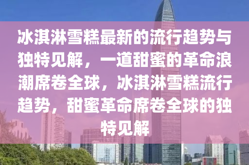 冰淇淋雪糕最新的流行趋势与独特见解，一道甜蜜的革命浪潮席卷全球，冰淇淋雪糕流行趋势，甜蜜革命席卷全球的独特见解