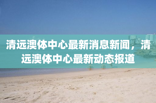 清远澳体中心最新消息新闻，清远澳体中心最新动态报道