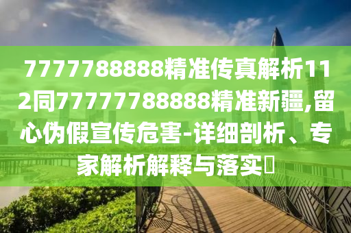 7777788888精准传真解析112同77777788888精准新疆,留心伪假宣传危害-详细剖析、专家解析解释与落实​