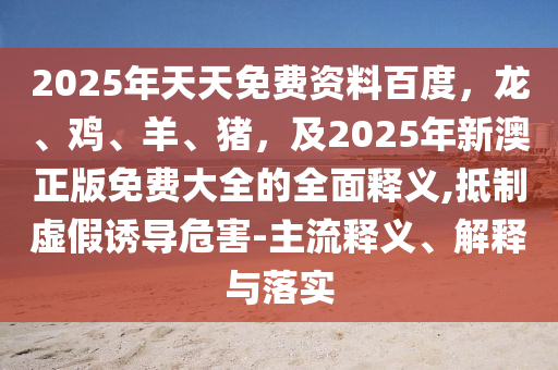 2025年天天免费资料百度，龙、鸡、羊、猪，及2025年新澳正版免费大全的全面释义,抵制虚假诱导危害-主流释义、解释与落实