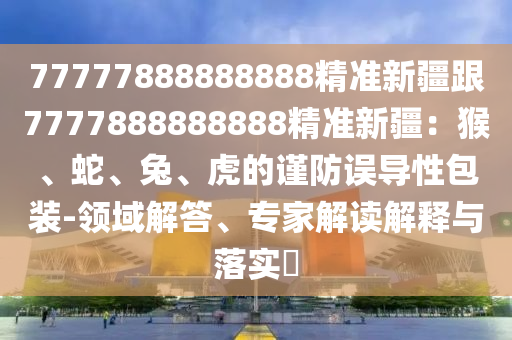 77777888888888精准新疆跟7777888888888精准新疆：猴、蛇、兔、虎的谨防误导性包装-领域解答、专家解读解释与落实​