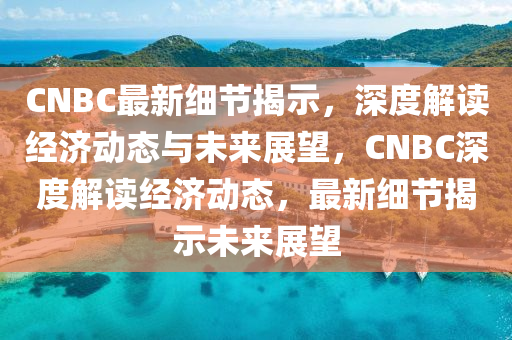 CNBC最新细节揭示，深度解读经济动态与未来展望，CNBC深度解读经济动态，最新细节揭示未来展望