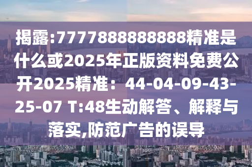 揭露:7777888888888精准是什么或2025年正版资料免费公开2025精准：44-04-09-43-25-07 T:48生动解答、解释与落实,防范广告的误导